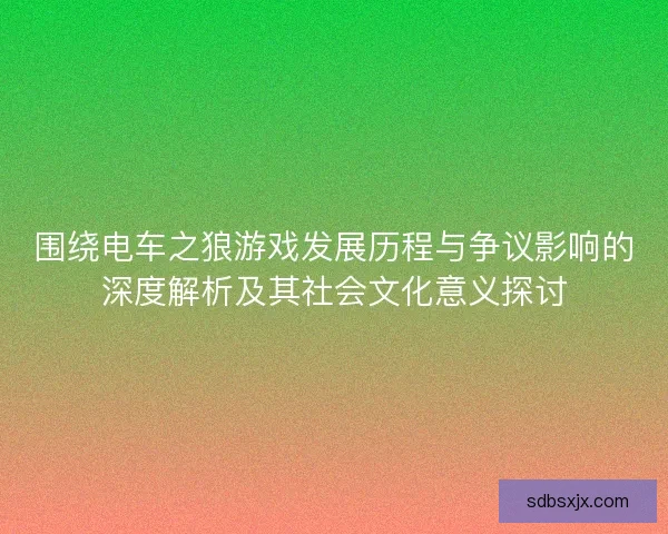 围绕电车之狼游戏发展历程与争议影响的深度解析及其社会文化意义探讨