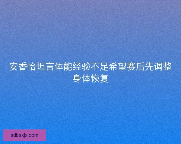 安香怡坦言体能经验不足希望赛后先调整身体恢复