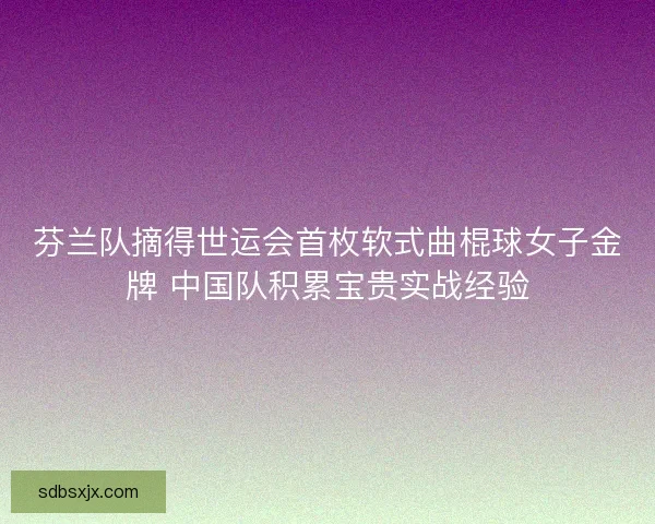 芬兰队摘得世运会首枚软式曲棍球女子金牌 中国队积累宝贵实战经验