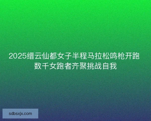 2025缙云仙都女子半程马拉松鸣枪开跑 数千女跑者齐聚挑战自我