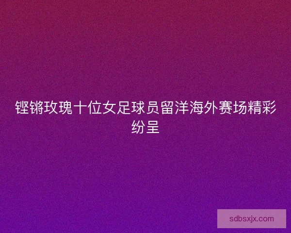 铿锵玫瑰十位女足球员留洋海外赛场精彩纷呈