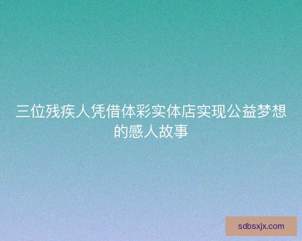 三位残疾人凭借体彩实体店实现公益梦想的感人故事