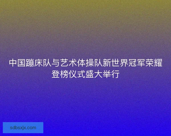 中国蹦床队与艺术体操队新世界冠军荣耀登榜仪式盛大举行