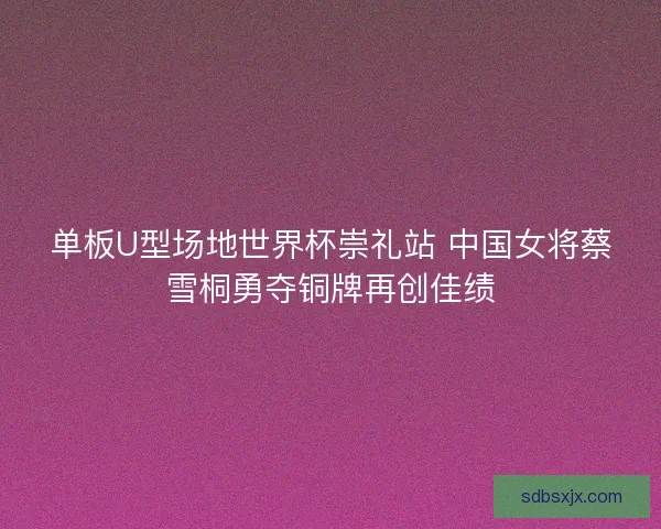 单板U型场地世界杯崇礼站 中国女将蔡雪桐勇夺铜牌再创佳绩