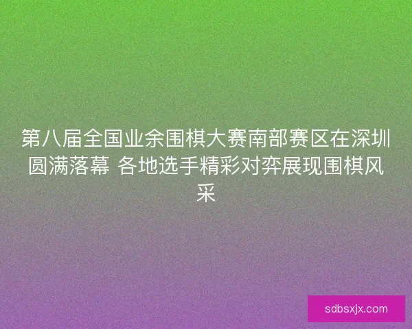 第八届全国业余围棋大赛南部赛区在深圳圆满落幕 各地选手精彩对弈展现围棋风采