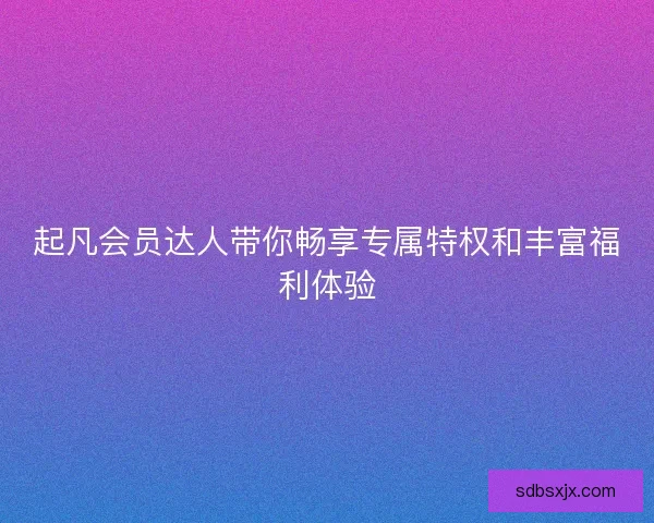 起凡会员达人带你畅享专属特权和丰富福利体验