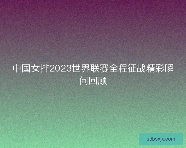 中国女排2023世界联赛全程征战精彩瞬间回顾