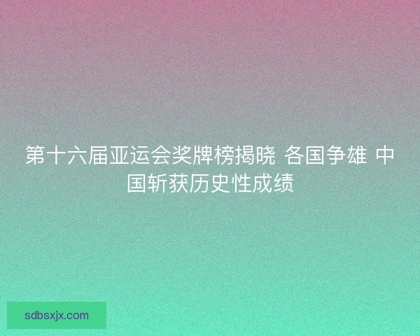 第十六届亚运会奖牌榜揭晓 各国争雄 中国斩获历史性成绩