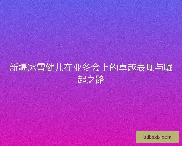 新疆冰雪健儿在亚冬会上的卓越表现与崛起之路