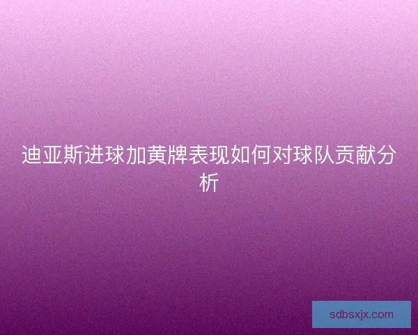 迪亚斯进球加黄牌表现如何对球队贡献分析