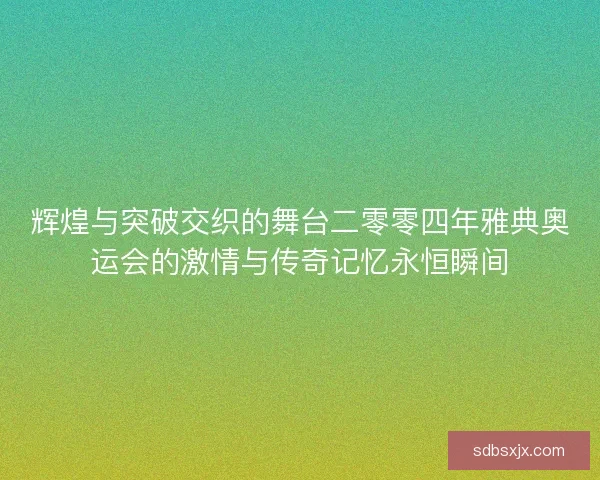 辉煌与突破交织的舞台二零零四年雅典奥运会的激情与传奇记忆永恒瞬间