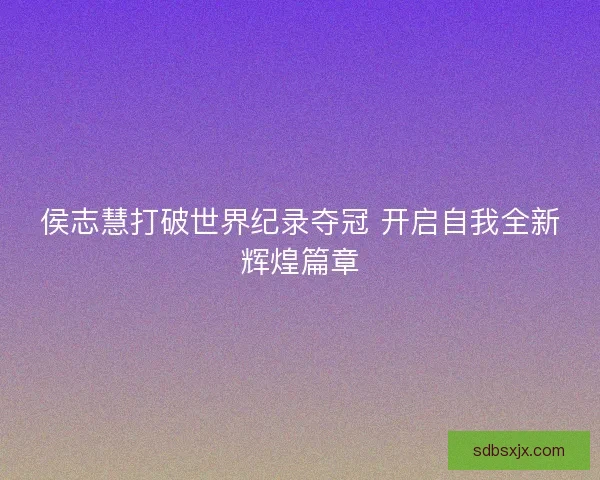 侯志慧打破世界纪录夺冠 开启自我全新辉煌篇章