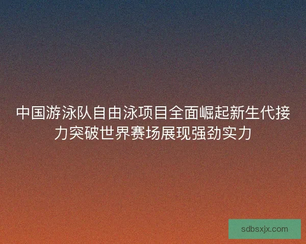 中国游泳队自由泳项目全面崛起新生代接力突破世界赛场展现强劲实力