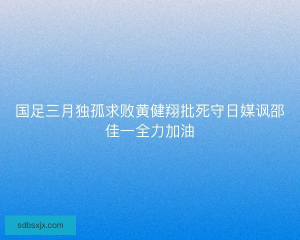 国足三月独孤求败黄健翔批死守日媒讽邵佳一全力加油