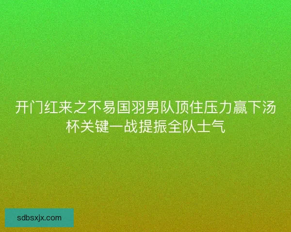 开门红来之不易国羽男队顶住压力赢下汤杯关键一战提振全队士气