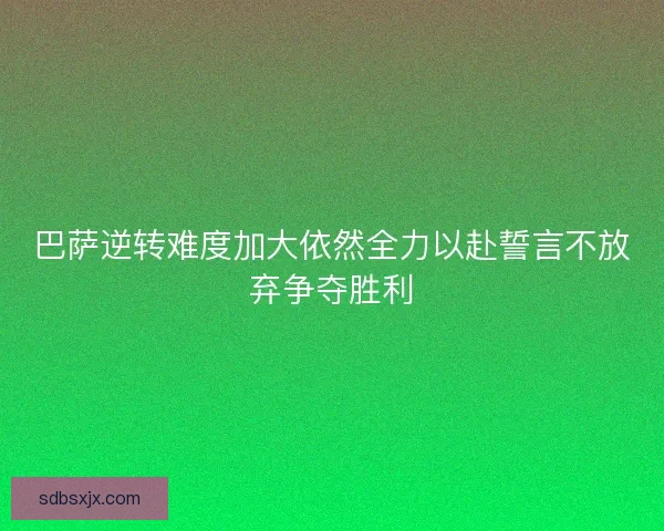 巴萨逆转难度加大依然全力以赴誓言不放弃争夺胜利